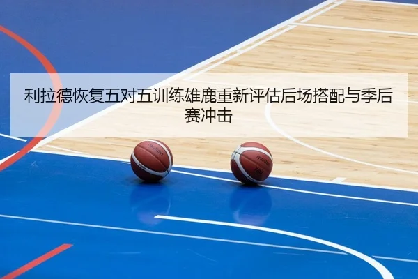 利拉德恢复五对五训练雄鹿重新评估后场搭配与季后赛冲击