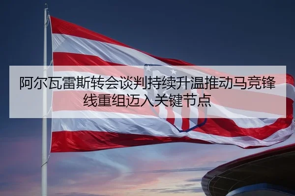 阿尔瓦雷斯转会谈判持续升温推动马竞锋线重组迈入关键节点