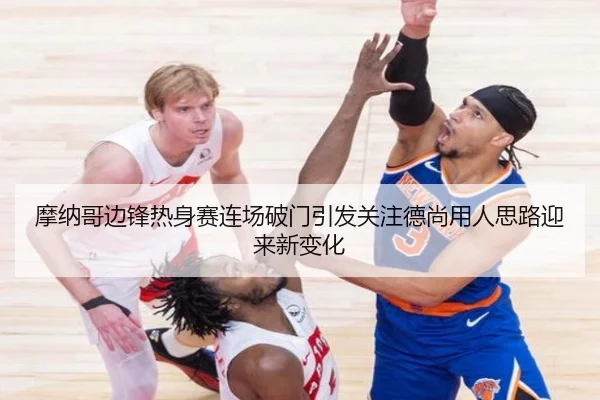 摩纳哥边锋热身赛连场破门引发关注德尚用人思路迎来新变化